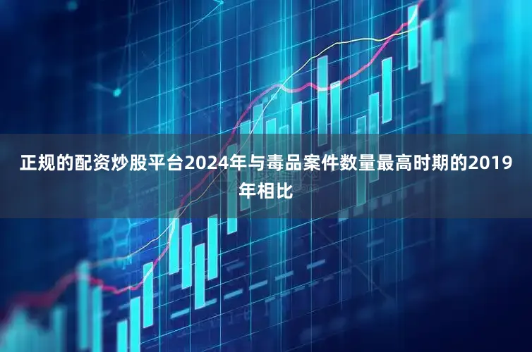 正规的配资炒股平台2024年与毒品案件数量最高时期的2019年相比