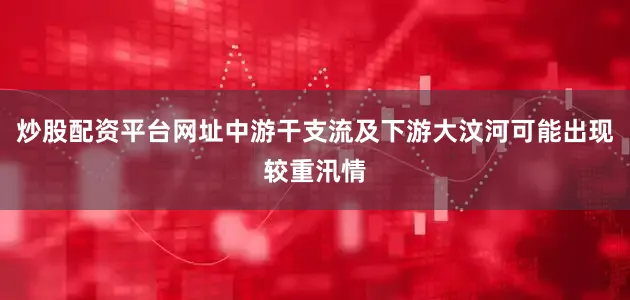 炒股配资平台网址中游干支流及下游大汶河可能出现较重汛情