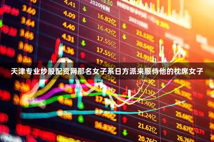 天津专业炒股配资网那名女子系日方派来服侍他的枕席女子
