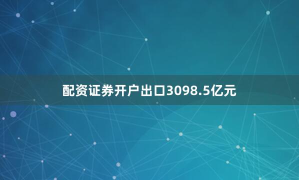 配资证券开户出口3098.5亿元