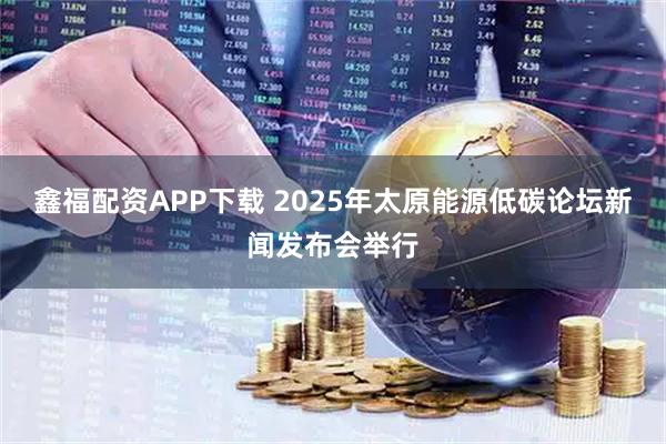 鑫福配资APP下载 2025年太原能源低碳论坛新闻发布会举行