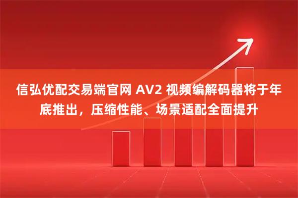 信弘优配交易端官网 AV2 视频编解码器将于年底推出，压缩性能、场景适配全面提升