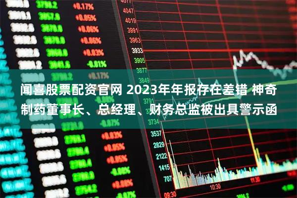 闻喜股票配资官网 2023年年报存在差错 神奇制药董事长、总经理、财务总监被出具警示函