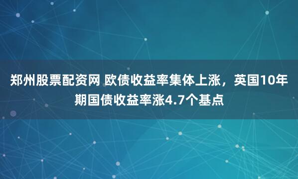 郑州股票配资网 欧债收益率集体上涨，英国10年期国债收益率涨4.7个基点