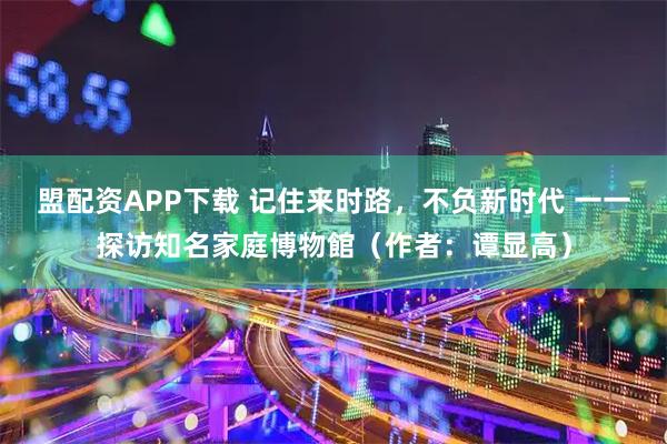 盟配资APP下载 记住来时路,不负新时代 一一探访知名家庭博物館(作者:谭显高)