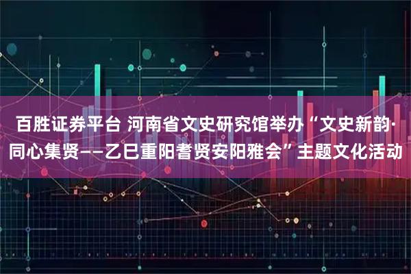 百胜证券平台 河南省文史研究馆举办“文史新韵·同心集贤——乙巳重阳耆贤安阳雅会”主题文化活动