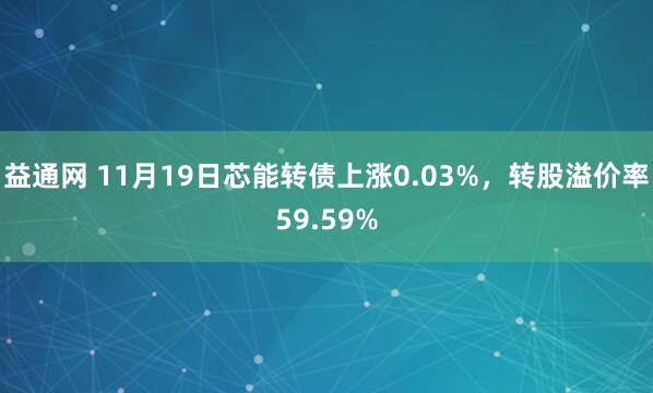 益通网 11月19日芯能转债上涨0.03%，转股溢价率59.59%