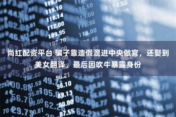 尚红配资平台 骗子靠造假混进中央做官,还娶到美女翻译,最后因吹牛暴露身份