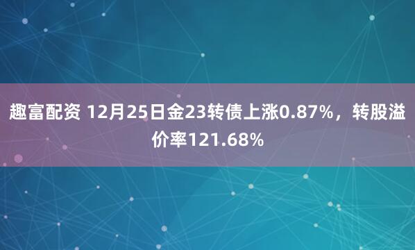 趣富配资 12月25日金23转债上涨0.87%，转股溢价率121.68%