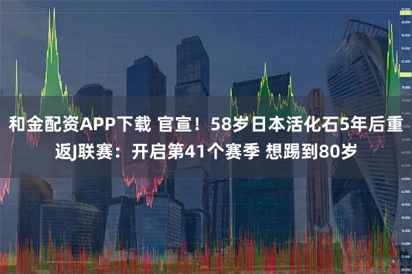 和金配资APP下载 官宣!58岁日本活化石5年后重返J联赛:开启第41个赛季 想踢到80岁