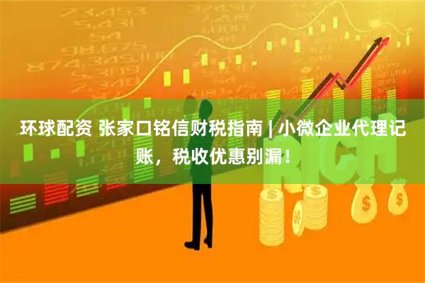 环球配资 张家口铭信财税指南 | 小微企业代理记账，税收优惠别漏！