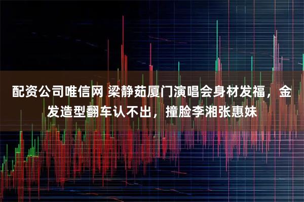 配资公司唯信网 梁静茹厦门演唱会身材发福，金发造型翻车认不出，撞脸李湘张惠妹