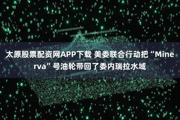 太原股票配资网APP下载 美委联合行动把“Minerva”号油轮带回了委内瑞拉水域