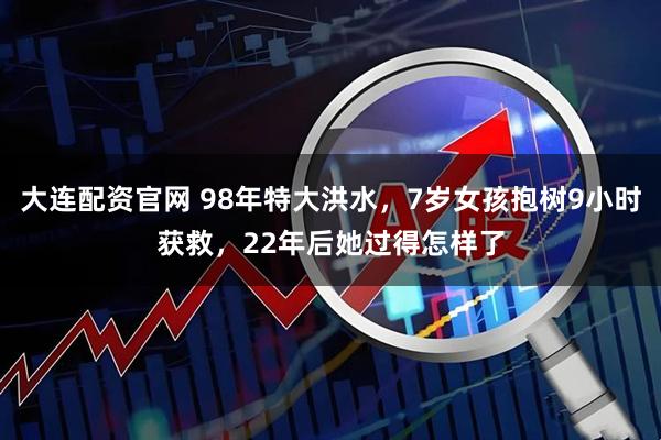 大连配资官网 98年特大洪水，7岁女孩抱树9小时获救，22年后她过得怎样了