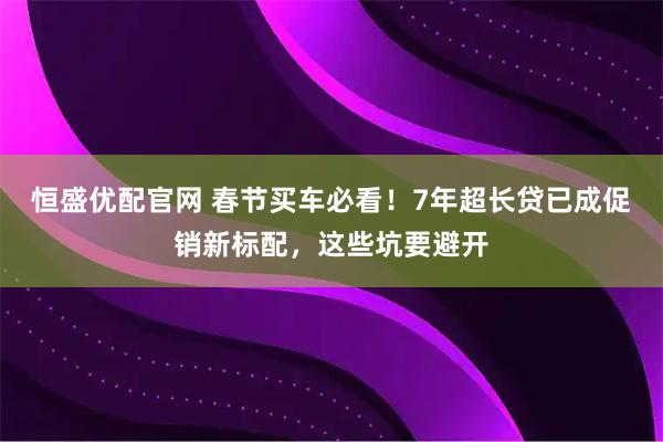 恒盛优配官网 春节买车必看！7年超长贷已成促销新标配，这些坑要避开