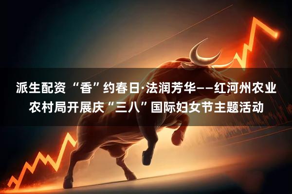 派生配资 “香”约春日·法润芳华——红河州农业农村局开展庆“三八”国际妇女节主题活动