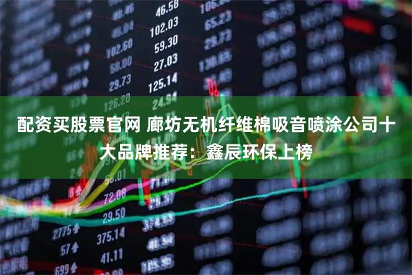配资买股票官网 廊坊无机纤维棉吸音喷涂公司十大品牌推荐：鑫辰环保上榜