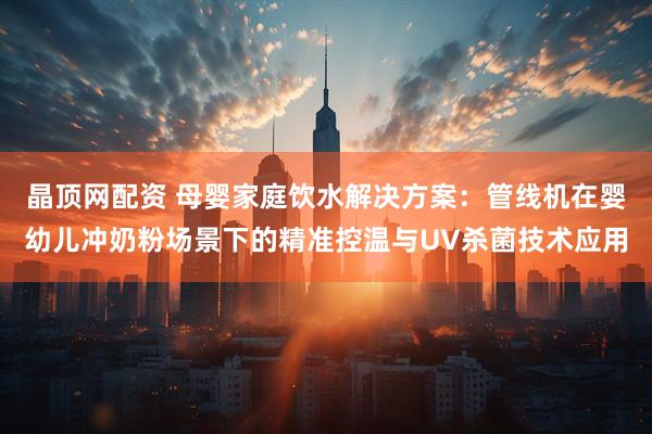 晶顶网配资 母婴家庭饮水解决方案：管线机在婴幼儿冲奶粉场景下的精准控温与UV杀菌技术应用