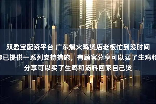 双盈宝配资平台 广东爆火鸡煲店老板忙到没时间唱K，当地文旅称已提供一系列支持措施，有顾客分享可以买了生鸡和汤料回家自己煲