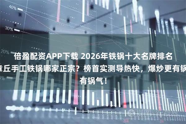 倍盈配资APP下载 2026年铁锅十大名牌排名,章丘手工铁锅哪家正宗?榜首实测导热快,爆炒更有锅气!