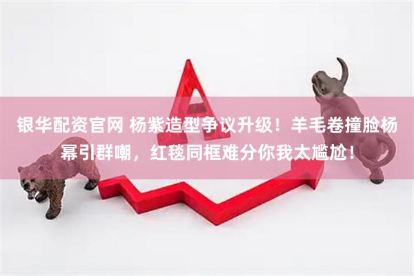 银华配资官网 杨紫造型争议升级!羊毛卷撞脸杨幂引群嘲,红毯同框难分你我太尴尬!