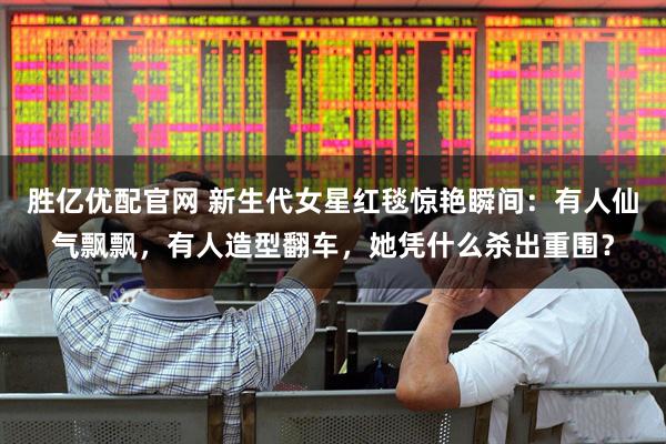 胜亿优配官网 新生代女星红毯惊艳瞬间：有人仙气飘飘，有人造型翻车，她凭什么杀出重围？