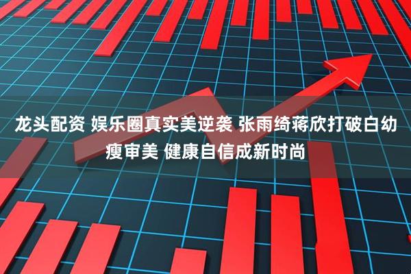 龙头配资 娱乐圈真实美逆袭 张雨绮蒋欣打破白幼瘦审美 健康自信成新时尚