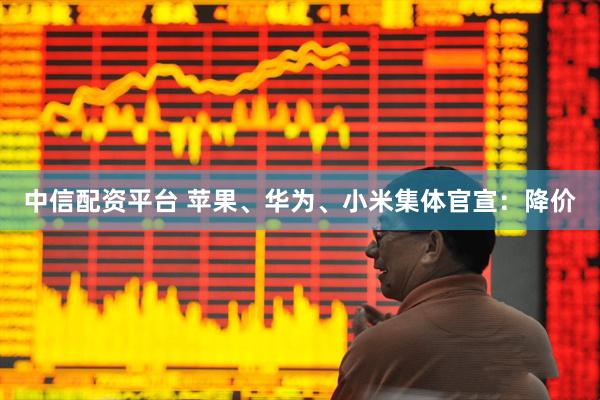 中信配资平台 苹果、华为、小米集体官宣：降价