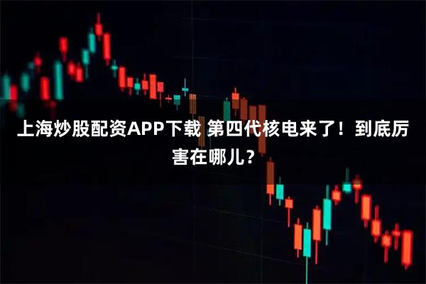 上海炒股配资APP下载 第四代核电来了！到底厉害在哪儿？