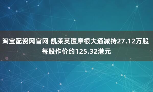 淘宝配资网官网 凯莱英遭摩根大通减持27.12万股 每股作价约125.32港元