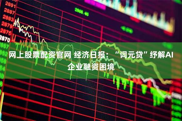 网上股票配资官网 经济日报：“词元贷”纾解AI企业融资困境