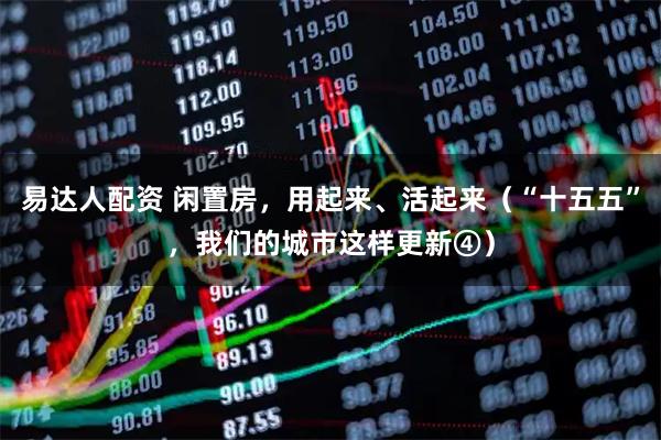 易达人配资 闲置房，用起来、活起来（“十五五”，我们的城市这样更新④）